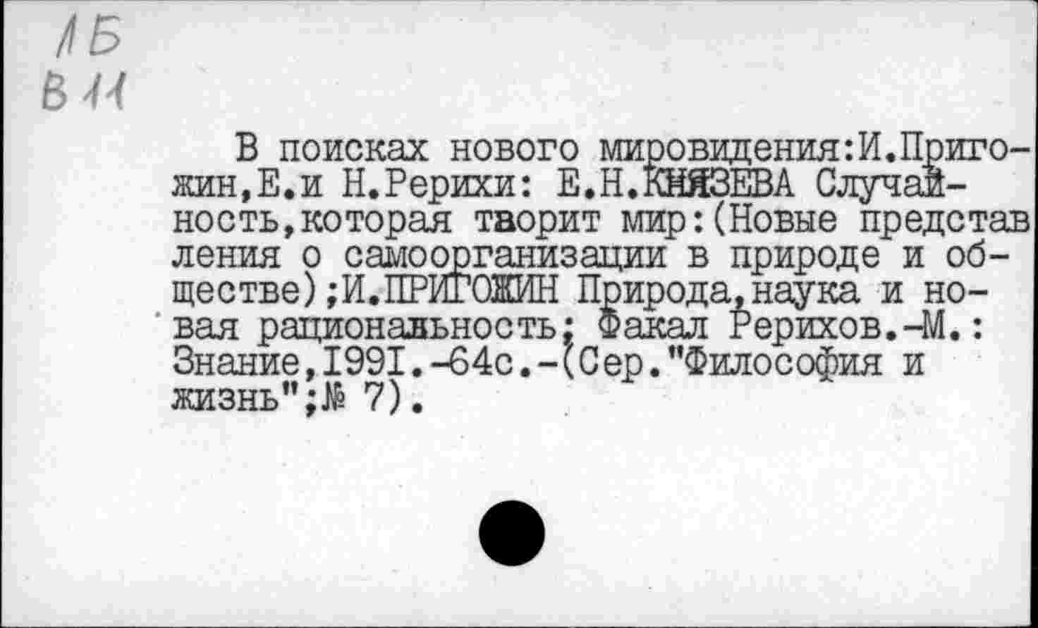 ﻿в и
В поисках нового мировидения:И.Пригожин,Е.и Н.Рерихи: Е.Н.КНЯЗЕВА Случайность, которая творит мир:(Новые представ ления о самоорганизации в природе и обществе) ; И. ПРИГОЖИН Природа.наука и новая рациональность: Факал Рерихов.4/1.: Знание, 1991.-64с.-(Сер.’’Философия и жизнь"7).